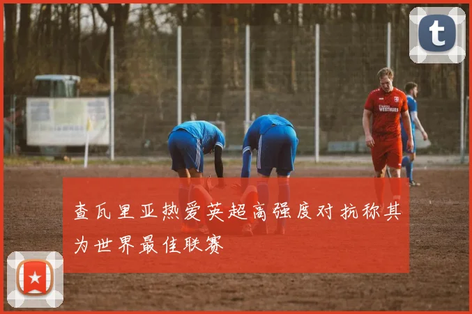 查瓦里亚热爱英超高强度对抗称其为世界最佳联赛